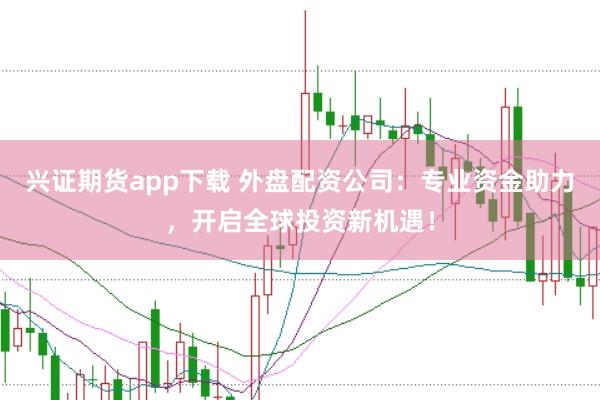 兴证期货app下载 外盘配资公司：专业资金助力，开启全球投资新机遇！