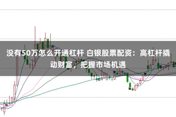 没有50万怎么开通杠杆 白银股票配资：高杠杆撬动财富，把握市场机遇