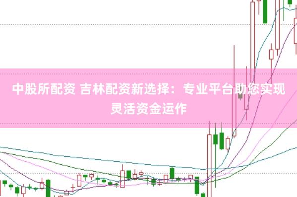 中股所配资 吉林配资新选择：专业平台助您实现灵活资金运作