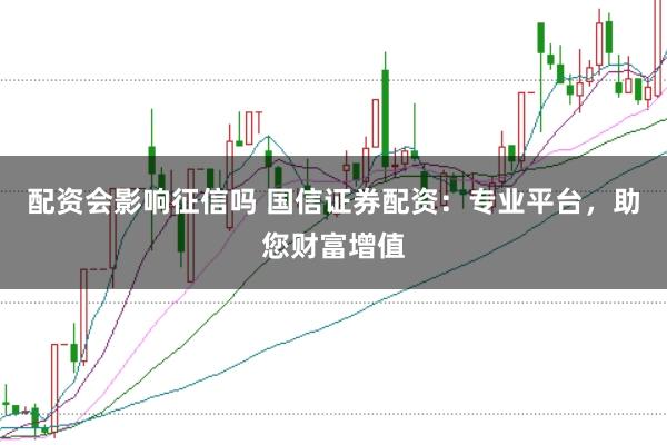 配资会影响征信吗 国信证券配资：专业平台，助您财富增值