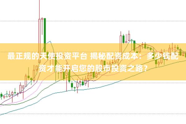 最正规的天使投资平台 揭秘配资成本：多少钱配资才能开启您的股市投资之路？