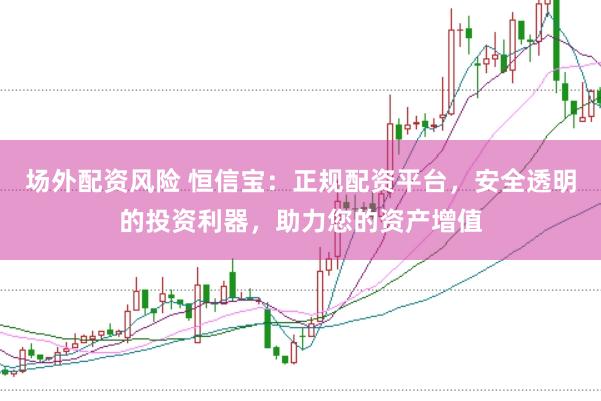 场外配资风险 恒信宝：正规配资平台，安全透明的投资利器，助力您的资产增值