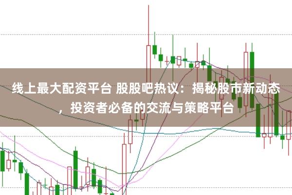 线上最大配资平台 股股吧热议：揭秘股市新动态，投资者必备的交流与策略平台