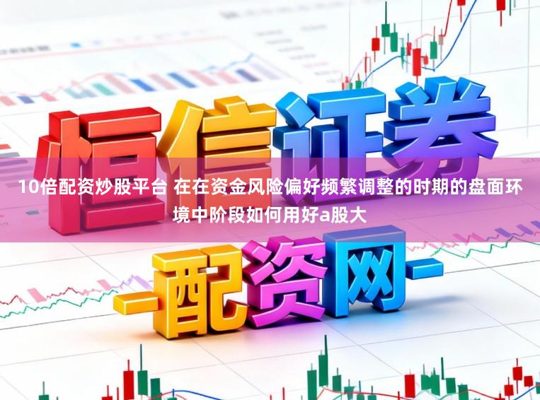 10倍配资炒股平台 在在资金风险偏好频繁调整的时期的盘面环境中阶段如何用好a股大
