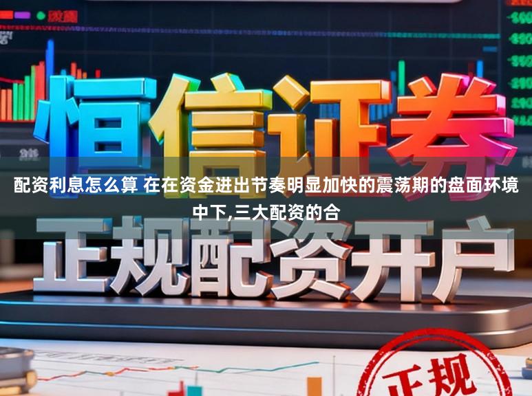 配资利息怎么算 在在资金进出节奏明显加快的震荡期的盘面环境中下,三大配资的合