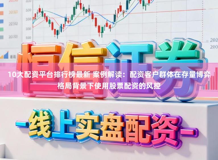 10大配资平台排行榜最新 案例解读：配资客户群体在存量博弈格局背景下使用股票配资的风控