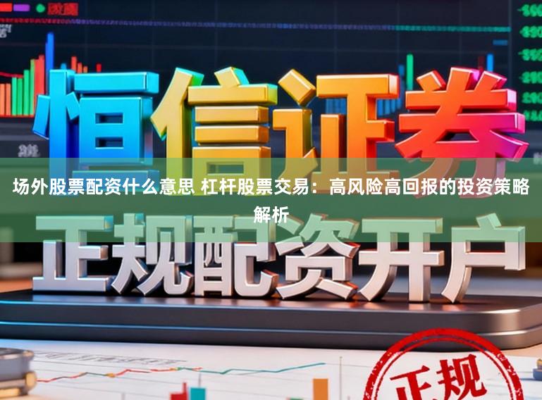 场外股票配资什么意思 杠杆股票交易：高风险高回报的投资策略解析