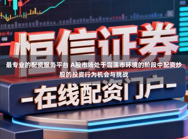 最专业的配资服务平台 A股市场处于震荡市环境的阶段中配资炒股的投资行为机会与挑战