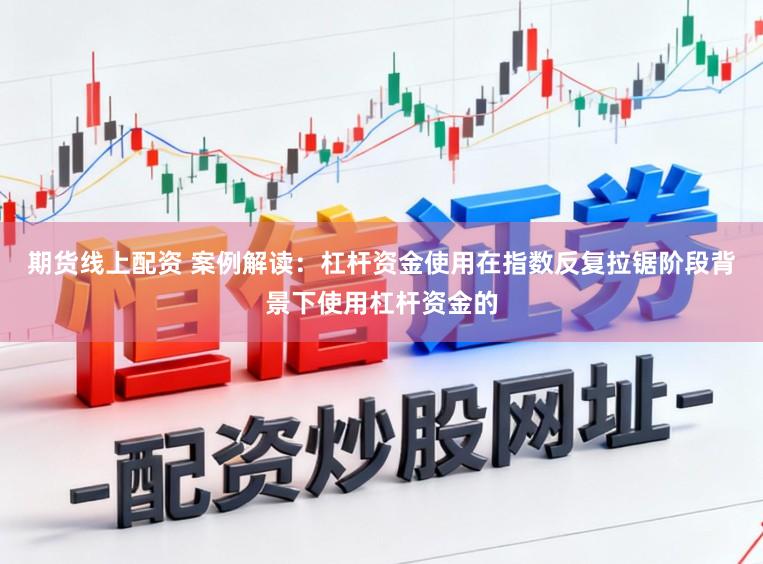 期货线上配资 案例解读：杠杆资金使用在指数反复拉锯阶段背景下使用杠杆资金的