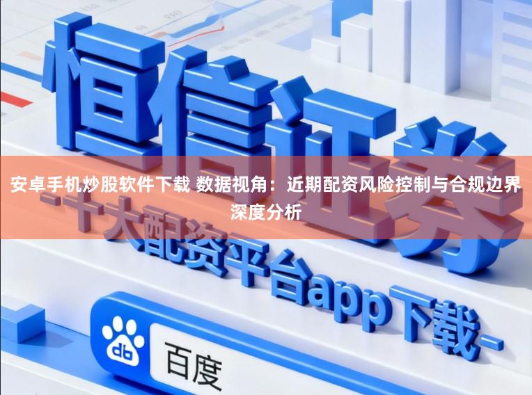 安卓手机炒股软件下载 数据视角：近期配资风险控制与合规边界深度分析